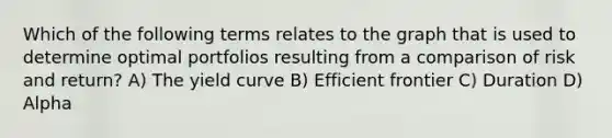 Which of the following terms relates to the graph that is used to determine optimal portfolios resulting from a comparison of risk and return? A) The yield curve B) Efficient frontier C) Duration D) Alpha