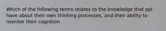 Which of the following terms relates to the knowledge that ppl have about their own thinking processes, and their ability to monitor their cognition