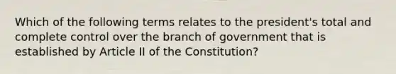 Which of the following terms relates to the president's total and complete control over the branch of government that is established by Article II of the Constitution?