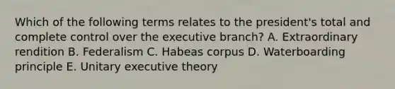 Which of the following terms relates to the president's total and complete control over the executive branch? A. Extraordinary rendition B. Federalism C. Habeas corpus D. Waterboarding principle E. Unitary executive theory