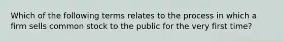 Which of the following terms relates to the process in which a firm sells common stock to the public for the very first time?