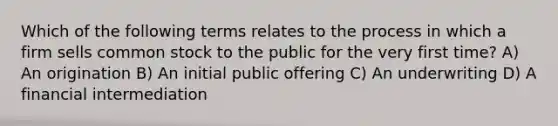 Which of the following terms relates to the process in which a firm sells common stock to the public for the very first time? A) An origination B) An initial public offering C) An underwriting D) A financial intermediation