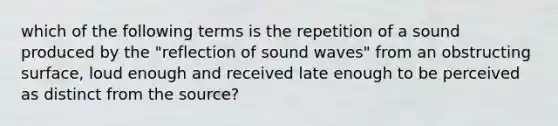 which of the following terms is the repetition of a sound produced by the "reflection of sound waves" from an obstructing surface, loud enough and received late enough to be perceived as distinct from the source?