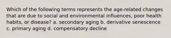 Which of the following terms represents the age-related changes that are due to social and environmental influences, poor health habits, or disease? a. secondary aging b. derivative senescence c. primary aging d. compensatory decline