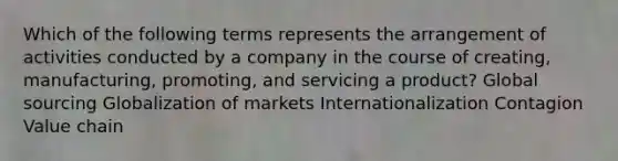 Which of the following terms represents the arrangement of activities conducted by a company in the course of​ creating, manufacturing,​ promoting, and servicing a​ product? Global sourcing Globalization of markets Internationalization Contagion Value chain