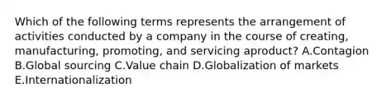 Which of the following terms represents the arrangement of activities conducted by a company in the course of​ creating, manufacturing,​ promoting, and servicing a​product? A.Contagion B.Global sourcing C.Value chain D.Globalization of markets E.Internationalization