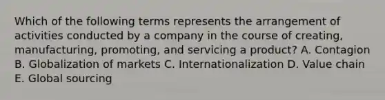 Which of the following terms represents the arrangement of activities conducted by a company in the course of creating, manufacturing, promoting, and servicing a product? A. Contagion B. Globalization of markets C. Internationalization D. Value chain E. Global sourcing