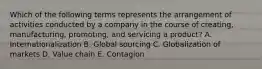 Which of the following terms represents the arrangement of activities conducted by a company in the course of​ creating, manufacturing,​ promoting, and servicing a​ product? A. Internationalization B. Global sourcing C. Globalization of markets D. Value chain E. Contagion