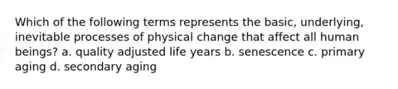 Which of the following terms represents the basic, underlying, inevitable processes of physical change that affect all human beings? a. quality adjusted life years b. senescence c. primary aging d. secondary aging