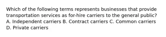 Which of the following terms represents businesses that provide transportation services as for-hire carriers to the general public? A. Independent carriers B. Contract carriers C. Common carriers D. Private carriers