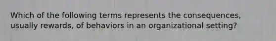 Which of the following terms represents the consequences, usually rewards, of behaviors in an organizational setting?