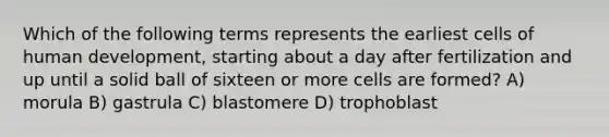 Which of the following terms represents the earliest cells of human development, starting about a day after fertilization and up until a solid ball of sixteen or more cells are formed? A) morula B) gastrula C) blastomere D) trophoblast