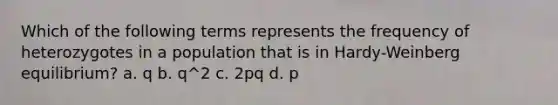 Which of the following terms represents the frequency of heterozygotes in a population that is in Hardy-Weinberg equilibrium? a. q b. q^2 c. 2pq d. p