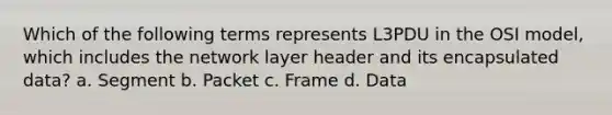 Which of the following terms represents L3PDU in the OSI model, which includes the network layer header and its encapsulated data? a. Segment b. Packet c. Frame d. Data