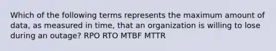 Which of the following terms represents the maximum amount of data, as measured in time, that an organization is willing to lose during an outage? RPO RTO MTBF MTTR