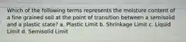 Which of the following terms represents the moisture content of a fine grained soil at the point of transition between a semisolid and a plastic state? a. Plastic Limit b. Shrinkage Limit c. Liquid Limit d. Semisolid Limit