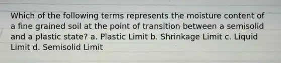 Which of the following terms represents the moisture content of a fine grained soil at the point of transition between a semisolid and a plastic state? a. Plastic Limit b. Shrinkage Limit c. Liquid Limit d. Semisolid Limit