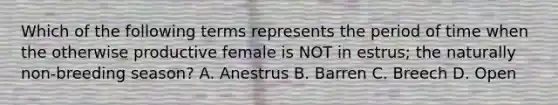 Which of the following terms represents the period of time when the otherwise productive female is NOT in estrus; the naturally non-breeding season? A. Anestrus B. Barren C. Breech D. Open