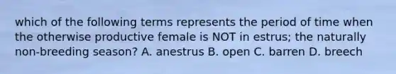 which of the following terms represents the period of time when the otherwise productive female is NOT in estrus; the naturally non-breeding season? A. anestrus B. open C. barren D. breech