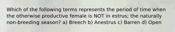 Which of the following terms represents the period of time when the otherwise productive female is NOT in estrus; the naturally non-breeding season? a) Breech b) Anestrus c) Barren d) Open