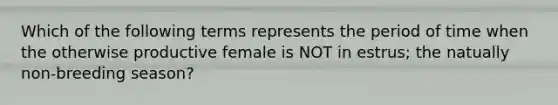 Which of the following terms represents the period of time when the otherwise productive female is NOT in estrus; the natually non-breeding season?