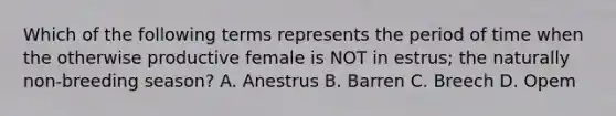 Which of the following terms represents the period of time when the otherwise productive female is NOT in estrus; the naturally non-breeding season? A. Anestrus B. Barren C. Breech D. Opem