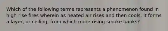 Which of the following terms represents a phenomenon found in high-rise fires wherein as heated air rises and then cools, it forms a layer, or ceiling, from which more rising smoke banks?