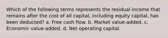 Which of the following terms represents the residual income that remains after the cost of all capital, including equity capital, has been deducted? a. Free cash flow. b. Market value-added. c. Economic value-added. d. Net operating capital.