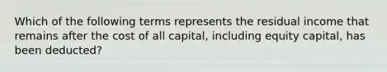 Which of the following terms represents the residual income that remains after the cost of all capital, including equity capital, has been deducted?