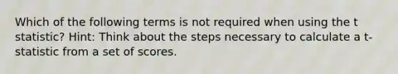 Which of the following terms is not required when using the t statistic? Hint: Think about the steps necessary to calculate a t-statistic from a set of scores.