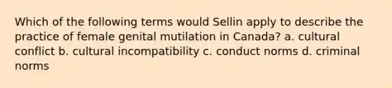 Which of the following terms would Sellin apply to describe the practice of female genital mutilation in Canada? a. cultural conflict b. cultural incompatibility c. conduct norms d. criminal norms