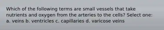 Which of the following terms are small vessels that take nutrients and oxygen from the arteries to the cells? Select one: a. veins b. ventricles c. capillaries d. varicose veins