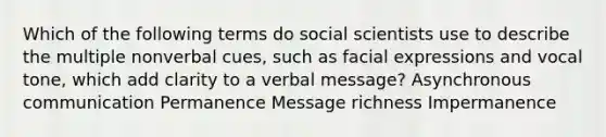 Which of the following terms do social scientists use to describe the multiple nonverbal cues, such as facial expressions and vocal tone, which add clarity to a verbal message? Asynchronous communication Permanence Message richness Impermanence