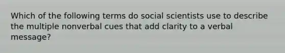 Which of the following terms do social scientists use to describe the multiple nonverbal cues that add clarity to a verbal message?