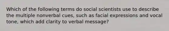 Which of the following terms do social scientists use to describe the multiple nonverbal cues, such as facial expressions and vocal tone, which add clarity to verbal message?