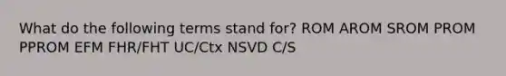 What do the following terms stand for? ROM AROM SROM PROM PPROM EFM FHR/FHT UC/Ctx NSVD C/S