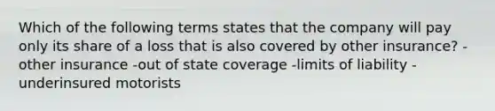 Which of the following terms states that the company will pay only its share of a loss that is also covered by other insurance? -other insurance -out of state coverage -limits of liability -underinsured motorists