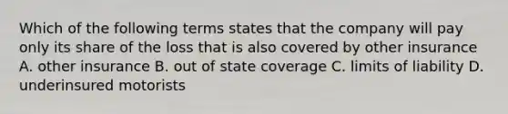 Which of the following terms states that the company will pay only its share of the loss that is also covered by other insurance A. other insurance B. out of state coverage C. limits of liability D. underinsured motorists