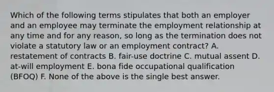 Which of the following terms stipulates that both an employer and an employee may terminate the employment relationship at any time and for any reason, so long as the termination does not violate a statutory law or an employment contract? A. restatement of contracts B. fair-use doctrine C. mutual assent D. at-will employment E. bona fide occupational qualification (BFOQ) F. None of the above is the single best answer.