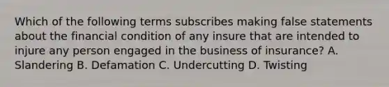 Which of the following terms subscribes making false statements about the financial condition of any insure that are intended to injure any person engaged in the business of insurance? A. Slandering B. Defamation C. Undercutting D. Twisting