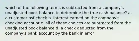 which of the following terms is subtracted from a company's unadjusted book balance to determine the true cash balance? a. a customer nsf check b. interest earned on the company's checking account c. all of these choices are subtracted from the unadjusted book balance d. a check deducted from the company's bank account by the bank in error