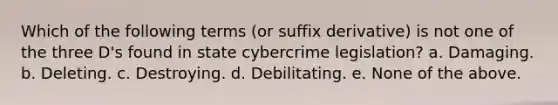 Which of the following terms (or suffix derivative) is not one of the three D's found in state cybercrime legislation? a. Damaging. b. Deleting. c. Destroying. d. Debilitating. e. None of the above.