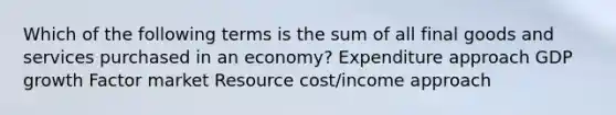 Which of the following terms is the sum of all final goods and services purchased in an economy? Expenditure approach GDP growth Factor market Resource cost/income approach