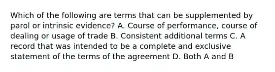 Which of the following are terms that can be supplemented by parol or intrinsic evidence? A. Course of performance, course of dealing or usage of trade B. Consistent additional terms C. A record that was intended to be a complete and exclusive statement of the terms of the agreement D. Both A and B