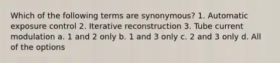 Which of the following terms are synonymous? 1. Automatic exposure control 2. Iterative reconstruction 3. Tube current modulation a. 1 and 2 only b. 1 and 3 only c. 2 and 3 only d. All of the options