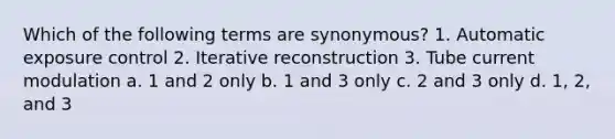 Which of the following terms are synonymous? 1. Automatic exposure control 2. Iterative reconstruction 3. Tube current modulation a. 1 and 2 only b. 1 and 3 only c. 2 and 3 only d. 1, 2, and 3