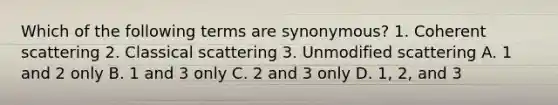 Which of the following terms are synonymous? 1. Coherent scattering 2. Classical scattering 3. Unmodified scattering A. 1 and 2 only B. 1 and 3 only C. 2 and 3 only D. 1, 2, and 3