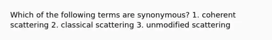 Which of the following terms are synonymous? 1. coherent scattering 2. classical scattering 3. unmodified scattering