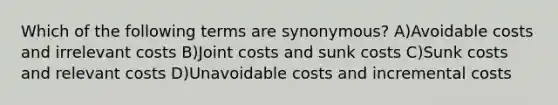 Which of the following terms are synonymous? A)Avoidable costs and irrelevant costs B)Joint costs and sunk costs C)Sunk costs and relevant costs D)Unavoidable costs and incremental costs