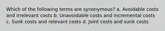 Which of the following terms are synonymous? a. Avoidable costs and irrelevant costs b. Unavoidable costs and incremental costs c. Sunk costs and relevant costs d. Joint costs and sunk costs